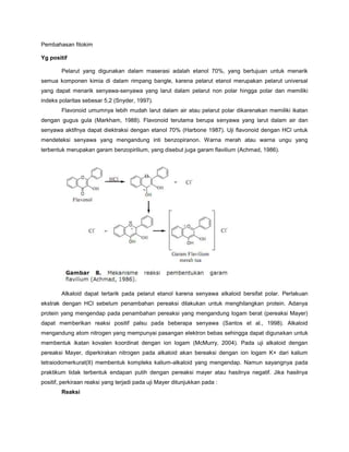 Pembahasan fitokim
Yg positif
Pelarut yang digunakan dalam maserasi adalah etanol 70%, yang bertujuan untuk menarik
semua komponen kimia di dalam rimpang bangle, karena pelarut etanol merupakan pelarut universal
yang dapat menarik senyawa-senyawa yang larut dalam pelarut non polar hingga polar dan memiliki
indeks polaritas sebesar 5,2 (Snyder, 1997).
Flavonoid umumnya lebih mudah larut dalam air atau pelarut polar dikarenakan memiliki ikatan
dengan gugus gula (Markham, 1988). Flavonoid terutama berupa senyawa yang larut dalam air dan
senyawa aktifnya dapat diektraksi dengan etanol 70% (Harbone 1987). Uji flavonoid dengan HCl untuk
mendeteksi senyawa yang mengandung inti benzopiranon. Warna merah atau warna ungu yang
terbentuk merupakan garam benzopirilium, yang disebut juga garam flavilium (Achmad, 1986).
Alkaloid dapat tertarik pada pelarut etanol karena senyawa alkaloid bersifat polar. Perlakuan
ekstrak dengan HCl sebelum penambahan pereaksi dilakukan untuk menghilangkan protein. Adanya
protein yang mengendap pada penambahan pereaksi yang mengandung logam berat (pereaksi Mayer)
dapat memberikan reaksi positif palsu pada beberapa senyawa (Santos et al., 1998). Alkaloid
mengandung atom nitrogen yang mempunyai pasangan elektron bebas sehingga dapat digunakan untuk
membentuk ikatan kovalen koordinat dengan ion logam (McMurry, 2004). Pada uji alkaloid dengan
pereaksi Mayer, diperkirakan nitrogen pada alkaloid akan bereaksi dengan ion logam K+ dari kalium
tetraiodomerkurat(II) membentuk kompleks kalium-alkaloid yang mengendap. Namun sayangnya pada
praktikum tidak terbentuk endapan putih dengan pereaksi mayer atau hasilnya negatif. Jika hasilnya
positif, perkiraan reaksi yang terjadi pada uji Mayer ditunjukkan pada :
Reaksi
 
