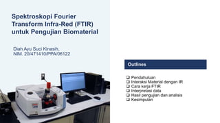 Spektroskopi Fourier
Transform Infra-Red (FTIR)
untuk Pengujian Biomaterial
Diah Ayu Suci Kinasih,
NIM. 20/471410/PPA/06122
 Pendahuluan
 Interaksi Material dengan IR
 Cara kerja FTIR
 Interpretasi data
 Hasil pengujian dan analisis
 Kesimpulan
Outlines
 