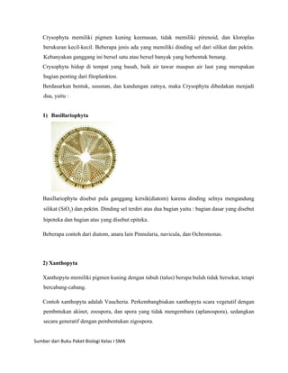 Crysophyta memiliki pigmen kuning keemasan, tidak memiliki pirenoid, dan kloroplas
    berukuran kecil-kecil. Beberapa jenis ada yang memiliki dinding sel dari silikat dan pektin.
    Kebanyakan ganggang ini bersel satu atau bersel banyak yang berbentuk benang.
    Crysophyta hidup di tempat yang basah, baik air tawar maupun air laut yang merupakan
    bagian penting dari fitoplankton.
    Berdasarkan bentuk, susunan, dan kandungan zatnya, maka Crysophyta dibedakan menjadi
    dua, yaitu :


    1) Basillariophyta




    Basillariophyta disebut pula ganggang kersik(diatom) karena dinding selnya mengandung
    silikat (SiO2) dan pektin. Dinding sel terdiri atas dua bagian yaitu : bagian dasar yang disebut
    hipoteka dan bagian atas yang disebut epiteka.

    Beberapa contoh dari diatom, anara lain Pinnularia, navicula, dan Ochromonas.




    2) Xanthopyta

    Xanthopyta memiliki pigmen kuning dengan tubuh (talus) berupa buluh tidak bersekat, tetapi
    bercabang-cabang.

    Contoh xanthopyta adalah Vaucheria. Perkembangbiakan xanthopyta scara vegetatif dengan
    pembntukan akinet, zoospora, dan spora yang tidak mengembara (aplanospora), sedangkan
    secara generatif dengan pembentukan zigospora.


Sumber dari Buku Paket Biologi Kelas I SMA
 