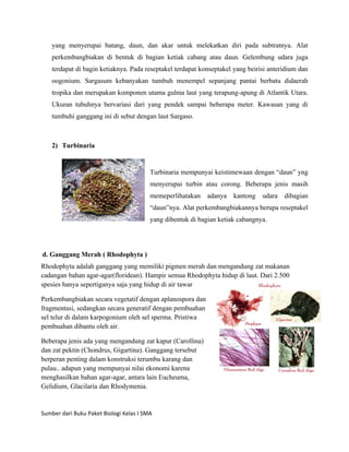 yang menyerupai batang, daun, dan akar untuk melekatkan diri pada subtratnya. Alat
    perkembangbiakan di bentuk di bagian ketiak cabang atau daun. Gelembung udara juga
    terdapat di bagin ketiaknya. Pada reseptakel terdapat konseptakel yang beirisi anteridium dan
    oogonium. Sargasum kebanyakan tumbuh menempel sepanjang pantai berbatu didaerah
    tropika dan merupakan komponen utama gulma laut yang terapung-apung di Atlantik Utara.
    Ukuran tubuhnya bervariasi dari yang pendek sampai beberapa meter. Kawasan yang di
    tumbuhi ganggang ini di sebut dengan laut Sargaso.



    2) Turbinaria


                                         Turbinaria mempunyai keistimewaan dengan “daun” yng
                                         menyerupai turbin atau corong. Beberapa jenis masih
                                         memeperlihatakan    adanya   kantong   udara dibagian
                                         “daun”nya. Alat perkembangbiakannya berupa reseptakel
                                         yang dibentuk di bagian ketiak cabangnya.




d. Ganggang Merah ( Rhodophyta )
Rhodophyta adalah ganggang yang memiliki pigmen merah dan mengandung zat makanan
cadangan bahan agar-agar(floridean). Hampir semua Rhodophyta hidup di laut. Dari 2.500
spesies hanya sepertiganya saja yang hidup di air tawar

Perkembangbiakan secara vegetatif dengan aplanospora dan
fragmentasi, sedangkan secara generatif dengan pembuahan
sel telur di dalam karpogonium oleh sel sperma. Pristiwa
pembuahan dibantu oleh air.

Beberapa jenis ada yang mengandung zat kapur (Carollina)
dan zat pektin (Chondrus, Gigartina). Ganggang tersebut
berperan penting dalam konstruksi terumbu karang dan
pulau.. adapun yang mempunyai nilai ekonomi karena
menghasilkan bahan agar-agar, antara lain Eucheuma,
Gelidium, Glacilaria dan Rhodymenia.


Sumber dari Buku Paket Biologi Kelas I SMA
 