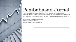 Pembahasan Jurnal
“STUDI EFEKTIFITAS PENGGUNAAN TUNED MASS DAMPER
UNTUK MENGURANGI PENGARUH BEBAN GEMPA PADA STRUKTUR
BANGUNAN TINGGI DENGAN LAYOUT BANGUNAN BERBENTUK ″U″”
Kelompok 3 Rekayasa Gempa
S1 Teknik Sipil 2019 A
Universitas Negeri Surabaya
 