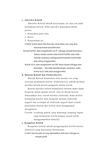 c. Adsorbsi Koloid
Adsorbsi Koloid adalah penyerapan zat atau ion pada
permukaan koloid. Sifat adsorbsi digunakan dalam
proses:
1. Pemutihan gula tebu.
2. Norit.
3. Penjernihan air.
Contoh: koloid antara obat diare dan cairan dalam usus yang akan
menyerap kuman penyebab diare.
Koloid Fe(OH)3 akan mengadsorbsi ion H+
sehingga menjadi bermuatan +.
Adanya muatan senama maka koloid Fe(OH), akan tolak-
menolak sesamanya sehingga partikel-partikel koloid tidak
akan saling menggerombol.
Koloid As2S3 akan mengadsorbsi ion OH-
dalam larutan sehingga akan
-menolak dengan sesamanya, maka
koloid As2S3 tidak akan menggerombol.
d. Muatan Koloid dan Elektroforesis
Muatan Koloid ditentukan oleh muatan ion yang
terserap permukaan koloid. Elektroforesis adalah gerakan
partikel koloid karena pengaruh medan listrik.
Karena partikel koloid mempunyai muatan maka dapat
bergerak dalam medan listrik. Jika ke dalam koloid
dimasukkan arus searah melalui elektroda, maka koloid
bermuatan positif akan bergerak menuju elektroda
negatif dan sesampai di elektroda negatif akan terja di
penetralan muatan dan koloid akan menggumpal
(koagulasi).
Contoh: cerobong pabrik yang dipasangi lempeng logam
yang bermuatan listrik dengan tujuan untuk
menggumpalkan debunya.
e. Koagulasi Koloid
Koagulasi koloid adalah penggumpalan koloid karena
elektrolit yang muatannya berlawanan.
Contoh: kotoran pada air yang digumpalkan oleh tawas sehingga air
menjadi jernih.
 