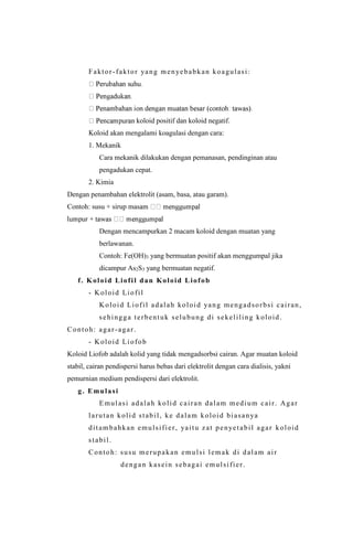 Faktor-faktor yang menyebabkan koagulasi:
koloid positif dan koloid negatif.
Koloid akan mengalami koagulasi dengan cara:
1. Mekanik
Cara mekanik dilakukan dengan pemanasan, pendinginan atau
pengadukan cepat.
2. Kimia
Dengan penambahan elektrolit (asam, basa, atau garam).
Contoh: susu + sirup mas
Dengan mencampurkan 2 macam koloid dengan muatan yang
berlawanan.
Contoh: Fe(OH)3 yang bermuatan positif akan menggumpal jika
dicampur As2S3 yang bermuatan negatif.
f. Koloid Liofil dan Koloid Liofob
- Koloid Liofil
Koloid Liofil adalah koloid yang mengadsorbsi cairan,
sehingga terbentuk selubung di sekeliling koloid.
Contoh: agar-agar.
- Koloid Liofob
Koloid Liofob adalah kolid yang tidak mengadsorbsi cairan. Agar muatan koloid
stabil, cairan pendispersi harus bebas dari elektrolit dengan cara dialisis, yakni
pemurnian medium pendispersi dari elektrolit.
g. Emulasi
Emulasi adalah kolid cairan dalam medium cair. Agar
larutan kolid stabil, ke dalam koloid biasanya
ditambahkan emulsifier, yaitu zat penyetabil agar koloid
stabil.
Contoh: susu merupakan emulsi lemak di dalam air
dengan kasein sebagai emulsifier.
 
