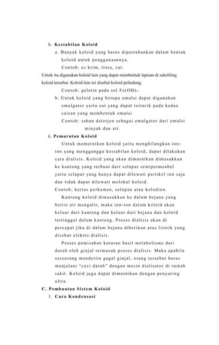 h. Kestabilan Koloid
a. Banyak koloid yang harus dipertahankan dalam bentuk
koloid untuk penggunaannya.
Contoh: es krim, tinta, cat.
Untuk itu digunakan koloid lain yang dapat membentuk lapisan di sekeliling
koloid tersebut. Koloid lain ini disebut koloid pelindung.
Contoh: gelatin pada sol Fe(OH) 3 .
b. Untuk koloid yang berupa emulsi dapat digunakan
emulgator yaitu zat yang dapat tertar ik pada kedua
cairan yang membentuk emulsi
Contoh: sabun deterjen sebagai emulgator dari emulsi
minyak dan air.
i. Pemurnian Koloid
Untuk memurnikan koloid yaitu menghilangkan ion -
ion yang mengganggu kestabilan koloid, dapat dilakukan
cara dialisis. Koloid yang akan dimurnikan dimasukkan
ke kantong yang terbuat dari selaput semipermeabel
yaitu selaput yang hanya dapat dilewati partikel ion saja
dan tidak dapat dilewati molekul koloid.
Contoh: kertas perkamen, selopan atau kolodion.
Kantong koloid dimasukkan ke dalam bejana yang
berisi air mengalir, maka ion -ion dalam koloid akan
keluar dari kantong dan keluar dari bejana dan koloid
tertinggal dalam kantong. Proses dialisis akan di
percepat jika di dalam bejana diberikan arus listrik yang
disebut elektro dialisis.
Proses pemisahan kotoran hasil metabolisme dari
darah oleh ginjal termasuk proses dialisis. Maka apabila
seseorang menderita gagal ginjal, orang tersebut harus
menjalani “cuci darah” dengan mesin dialisator di rumah
sakit. Koloid juga dapat dimurnikan dengan penyaring
ultra.
C. Pembuatan Sistem Koloid
1. Cara Kondensasi
 