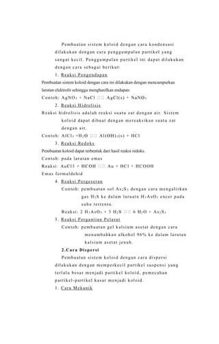 Pembuatan sistem koloid dengan cara kondensasi
dilakukan dengan cara penggumpalan partikel yang
sangat kecil. Penggumpalan partikel ini dapat dilakukan
dengan cara sebagai berikut:
1. Reaksi Pengendapan
Pembuatan sistem koloid dengan cara ini dilakukan dengan mencampurkan
larutan elektrolit sehingga menghasilkan endapan.
Contoh: AgNO3 3
2. Reaksi Hidrolisis
Reaksi hidrolisis adalah reaksi sua tu zat dengan air. Sistem
koloid dapat dibuat dengan mereaksikan suatu zat
dengan air.
Contoh: AlCl3 +H2 3 (s) + HCl
3. Reaksi Redoks
Pembuatan koloid dapat terbentuk dari hasil reaksi redoks.
Contoh: pada larutan emas
HCl + HCOOH
Emas formaldehid
4. Reaksi Pergeseran
Contoh: pembuatan sol As2 S3 dengan cara mengalirkan
gas H2 S ke dalam laruatn H3 AsO3 encer pada
suhu tertentu.
Reaksi: 2 H3 AsO3 + 3 H2 2 O + As2 S3
5. Reaksi Pergantian Pelarut
Contoh: pembuatan gel kalsium asetat dengan cara
menambahkan alkohol 96% ke dalam larutan
kalsium asetat jenuh.
2.Cara Dispersi
Pembuatan sistem koloid dengan cara dispersi
dilakukan dengan memperkecil partikel suspensi yang
terlalu besar menjadi partikel koloid, pemecahan
partikel-partikel kasar menjadi koloid.
1. Cara Mekanik
 