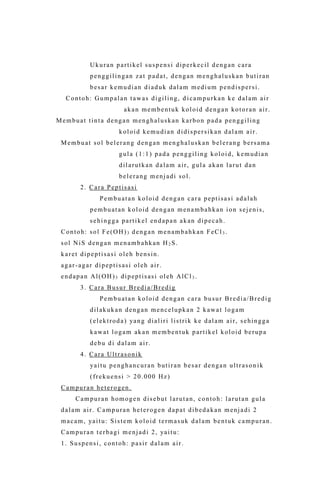 Ukuran partikel suspensi diperkecil dengan cara
penggilingan zat padat, dengan menghaluskan butiran
besar kemudian diaduk dalam medium pendispersi.
Contoh: Gumpalan tawas digiling, d icampurkan ke dalam air
akan membentuk koloid dengan kotoran air.
Membuat tinta dengan menghaluskan karbon pada penggiling
koloid kemudian didispersikan dalam air.
Membuat sol belerang dengan menghaluskan belerang bersama
gula (1:1) pada penggiling koloid, kemudian
dilarutkan dalam air, gula akan larut dan
belerang menjadi sol.
2. Cara Peptisasi
Pembuatan koloid dengan cara peptisasi adalah
pembuatan koloid dengan menambahkan ion sejenis,
sehingga partikel endapan akan dipecah.
Contoh: sol Fe(OH)3 dengan menambahkan FeCl3 .
sol NiS dengan menambahkan H2 S.
karet dipeptisasi oleh bensin.
agar-agar dipeptisasi oleh air.
endapan Al(OH)3 dipeptisasi oleh AlCl3 .
3. Cara Busur Bredia/Bredig
Pembuatan koloid dengan cara busur Bredia/Bredig
dilakukan dengan mencelupkan 2 kawat logam
(elektroda) yang dialiri listrik ke dalam air, sehingga
kawat logam akan membentuk partikel koloid berupa
debu di dalam air.
4. Cara Ultrasonik
yaitu penghancuran butiran besar dengan ultrason ik
(frekuensi > 20.000 Hz)
Campuran heterogen.
Campuran homogen disebut larutan, contoh: larutan gula
dalam air. Campuran heterogen dapat dibedakan menjadi 2
macam, yaitu: Sistem koloid termasuk dalam bentuk campuran.
Campuran terbagi menjadi 2, yaitu:
1. Suspensi, contoh: pasir dalam air.
 