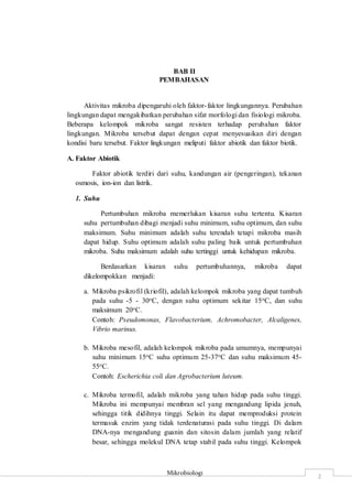 Mikrobiologi
2
BAB II
PEMBAHASAN
Aktivitas mikroba dipengaruhi oleh faktor-faktor lingkungannya. Perubahan
lingkungan dapat mengakibatkan perubahan sifat morfologi dan fisiologi mikroba.
Beberapa kelompok mikroba sangat resisten terhadap perubahan faktor
lingkungan. Mikroba tersebut dapat dengan cepat menyesuaikan diri dengan
kondisi baru tersebut. Faktor lingkungan meliputi faktor abiotik dan faktor biotik.
A. Faktor Abiotik
Faktor abiotik terdiri dari suhu, kandungan air (pengeringan), tekanan
osmosis, ion-ion dan listrik.
1. Suhu
Pertumbuhan mikroba memerlukan kisaran suhu tertentu. Kisaran
suhu pertumbuhan dibagi menjadi suhu minimum, suhu optimum, dan suhu
maksimum. Suhu minimum adalah suhu terendah tetapi mikroba masih
dapat hidup. Suhu optimum adalah suhu paling baik untuk pertumbuhan
mikroba. Suhu maksimum adalah suhu tertinggi untuk kehidupan mikroba.
Berdasarkan kisaran suhu pertumbuhannya, mikroba dapat
dikelompokkan menjadi:
a. Mikroba psikrofil (kriofil), adalah kelompok mikroba yang dapat tumbuh
pada suhu -5 - 30oC, dengan suhu optimum sekitar 15oC, dan suhu
maksimum 20oC.
Contoh: Pseudomonas, Flavobacterium, Achromobacter, Alcaligenes,
Vibrio marinus.
b. Mikroba mesofil, adalah kelompok mikroba pada umumnya, mempunyai
suhu minimum 15oC suhu optimum 25-37oC dan suhu maksimum 45-
55oC.
Contoh: Escherichia coli dan Agrobacterium luteum.
c. Mikroba termofil, adalah mikroba yang tahan hidup pada suhu tinggi.
Mikroba ini mempunyai membran sel yang mengandung lipida jenuh,
sehingga titik didihnya tinggi. Selain itu dapat memproduksi protein
termasuk enzim yang tidak terdenaturasi pada suhu tinggi. Di dalam
DNA-nya mengandung guanin dan sitosin dalam jumlah yang relatif
besar, sehingga molekul DNA tetap stabil pada suhu tinggi. Kelompok
 