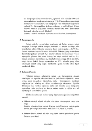 Mikrobiologi
3
ini mempunyai suhu minimum 40oC, optimum pada suhu 55-60oC dan
suhu maksimum untuk pertumbuhannya 75oC. Untuk mikroba yang tidak
tumbuh dibawah suhu 30oC dan mempunyai suhu pertumbuhan optimum
pada 60oC, dikelompokkan kedalam mikroba termofil obligat. Untuk
mikroba termofil yang dapat tumbuh dibawah suhu 30oC, dimasukkan
kelompok mikroba termofil fakultatif.
Contoh: Thermus aquaticus, Sulfolobus acidocaldarius, Chloroflexus.
2. Kandungan Air
Setiap mikroba memerlukan kandungan air bebas tertentu untuk
hidupnya, biasanya diukur dengan parameter aw (water activity) atau
kelembaban relatif. Mikroba umumnya dapat tumbuh pada aw 0,998-0,6.
Bakteri umumnya memerlukan aw 0,90-0,999. Mikroba yang osmotoleran
dapat hidup pada aw terendah (0,6) misalnya khamir Saccharomyces rouxii.
Aspergillus glaucus dan jamur benang lain dapat tumbuh pada aw 0,8.
Bakteri umumnya memerlukan aw atau kelembaban tinggi lebih dari 0,98,
tetapi bakteri halofil hanya memerlukan aw 0,75. Mikroba yang tahan
kekeringan adalah yang dapat membentuk spora, konidia atau dapat
membentuk kista.
3. Tekanan Osmosis
Tekanan osmosis sebenarnya sangat erat hubungannya dengan
kandungan air. Apabila mikroba diletakkan pada larutan hipertonis, maka
selnya akan mengalami plasmolisis, yaitu terkelupasnya membran
sitoplasma dari dinding sel akibat mengkerutnya sitoplasma. Apabila
diletakkan pada larutan hipotonis, maka sel mikroba akan mengalami
plasmolisa, yaitu pecahnya sel karena cairan masuk ke dalam sel, sel
membengkak dan akhirnya pecah.
Berdasarkan tekanan osmose yang diperlukan dapat dikelompokkan
menjadi:
a. Mikroba osmofil, adalah mikroba yang dapat tumbuh pada kadar gula
tinggi.
Contoh: beberapa jenis khamir. Khamir osmofil mampu tumbuh pada
larutan gula dengan konsentrasi lebih dari 65 % wt/wt (aw= 0,94).
b. Mikroba halofil, adalah mikroba yang dapat tumbuh pada kadar garam
halogen yang tinggi.
 