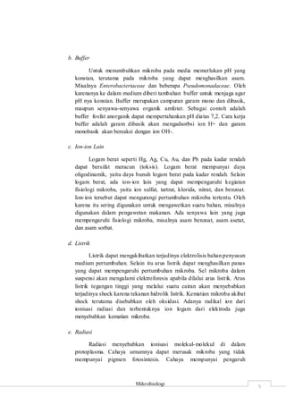 Mikrobiologi
5
b. Buffer
Untuk menumbuhkan mikroba pada media memerlukan pH yang
konstan, terutama pada mikroba yang dapat menghasilkan asam.
Misalnya Enterobacteriaceae dan beberapa Pseudomonadaceae. Oleh
karenanya ke dalam medium diberi tambahan buffer untuk menjaga agar
pH nya konstan. Buffer merupakan campuran garam mono dan dibasik,
maupun senyawa-senyawa organik amfoter. Sebagai contoh adalah
buffer fosfat anorganik dapat mempertahankan pH diatas 7,2. Cara kerja
buffer adalah garam dibasik akan mengadsorbsi ion H+ dan garam
monobasik akan bereaksi dengan ion OH-.
c. Ion-ion Lain
Logam berat seperti Hg, Ag, Cu, Au, dan Pb pada kadar rendah
dapat bersifat meracun (toksis). Logam berat mempunyai daya
oligodinamik, yaitu daya bunuh logam berat pada kadar rendah. Selain
logam berat, ada ion-ion lain yang dapat mempengaruhi kegiatan
fisiologi mikroba, yaitu ion sulfat, tartrat, klorida, nitrat, dan benzoat.
Ion-ion tersebut dapat mengurangi pertumbuhan mikroba tertentu. Oleh
karena itu sering digunakan untuk mengawetkan suatu bahan, misalnya
digunakan dalam pengawetan makanan. Ada senyawa lain yang juga
mempengaruhi fisiologi mikroba, misalnya asam benzoat, asam asetat,
dan asam sorbat.
d. Listrik
Listrik dapat mengakibatkan terjadinya elektrolisis bahan penyusun
medium pertumbuhan. Selain itu arus listrik dapat menghasilkan panas
yang dapat mempengaruhi pertumbuhan mikroba. Sel mikroba dalam
suspensi akan mengalami elektroforesis apabila dilalui arus listrik. Arus
listrik tegangan tinggi yang melalui suatu cairan akan menyebabkan
terjadinya shock karena tekanan hidrolik listrik. Kematian mikroba akibat
shock terutama disebabkan oleh oksidasi. Adanya radikal ion dari
ionisasi radiasi dan terbentuknya ion logam dari elektroda juga
menyebabkan kematian mikroba.
e. Radiasi
Radiasi menyebabkan ionisasi molekul-molekul di dalam
protoplasma. Cahaya umumnya dapat merusak mikroba yang tidak
mempunyai pigmen fotosintesis. Cahaya mempunyai pengaruh
 