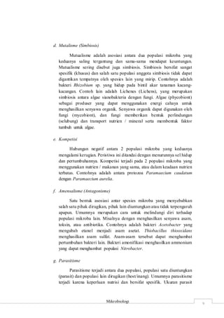 Mikrobiologi
9
d. Mutalisme (Simbiosis)
Mutualisme adalah asosiasi antara dua populasi mikroba yang
keduanya saling tergantung dan sama-sama mendapat keuntungan.
Mutualisme sering disebut juga simbiosis. Simbiosis bersifat sangat
spesifik (khusus) dan salah satu populasi anggota simbiosis tidak dapat
digantikan tempatnya oleh spesies lain yang mirip. Contohnya adalah
bakteri Rhizobium sp. yang hidup pada bintil akar tanaman kacang-
kacangan. Contoh lain adalah Lichenes (Lichens), yang merupakan
simbiosis antara algae sianobakteria dengan fungi. Algae (phycobiont)
sebagai produser yang dapat menggunakan energi cahaya untuk
menghasilkan senyawa organik. Senyawa organik dapat digunakan oleh
fungi (mycobiont), dan fungi memberikan bentuk perlindungan
(selubung) dan transport nutrien / mineral serta membentuk faktor
tumbuh untuk algae.
e. Kompetisi
Hubungan negatif antara 2 populasi mikroba yang keduanya
mengalami kerugian. Peristiwa ini ditandai dengan menurunnya sel hidup
dan pertumbuhannya. Kompetisi terjadi pada 2 populasi mikroba yang
menggunakan nutrien / makanan yang sama, atau dalam keadaan nutrien
terbatas. Contohnya adalah antara protozoa Paramaecium caudatum
dengan Paramaecium aurelia.
f. Amensalisme (Antagonisme)
Satu bentuk asosiasi antar spesies mikroba yang menyebabkan
salah satu pihak dirugikan, pihak lain diuntungkan atau tidak terpengaruh
apapun. Umumnya merupakan cara untuk melindungi diri terhadap
populasi mikroba lain. Misalnya dengan menghasilkan senyawa asam,
toksin, atau antibiotika. Contohnya adalah bakteri Acetobacter yang
mengubah etanol menjadi asam asetat. Thiobacillus thiooxidans
menghasilkan asam sulfat. Asam-asam tersebut dapat menghambat
pertumbuhan bakteri lain. Bakteri amonifikasi menghasilkan ammonium
yang dapat menghambat populasi Nitrobacter.
g. Parasitisme
Parasitisme terjadi antara dua populasi, populasi satu diuntungkan
(parasit) dan populasi lain dirugikan (host/inang). Umumnya parasitisme
terjadi karena keperluan nutrisi dan bersifat spesifik. Ukuran parasit
 