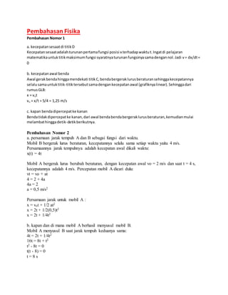 Pembahasan Fisika
Pembahasan Nomor 1
a. kecepatansesaatdi titikD
Kecepatansesaatadalahturunanpertamafungsi posisi x terhadapwaktut.Ingatdi pelajaran
matematikauntuktitikmaksimumfungsi syaratnyaturunanfungsinyasamadengannol.Jadi v= dx/dt=
0
b. kecepatanawal benda
Awal gerakbendahinggamendekati titikC,bendabergeraklurusberaturansehinggakecepatannya
selalusamauntuktitik-titiktersebutsamadengankecepatanawal (grafiknyalinear).Sehinggadari
rumusGLB:
x = vot
vo = x/t = 5/4 = 1,25 m/s
c. kapan bendadipercepatke kanan
Bendatidakdipercepatke kanan,dari awal bendabendabergeraklurusberaturan,kemudianmulai
melambathinggadetik-detikberikutnya.
Pembahasan Nomor 2
a. persamaan jarak tempuh A dan B sebagai fungsi dari waktu.
Mobil B bergerak lurus beraturan, kecepatannya selalu sama setiap waktu yaitu 4 m/s.
Persamaannya jarak tempuhnya adalah kecepatan awal dikali waktu:
x(t) = 4t
Mobil A bergerak lurus berubah beraturan, dengan kecepatan awal vo = 2 m/s dan saat t = 4 s,
kecepatannya adalah 4 m/s. Percepatan mobil A dicari dulu:
vt = vo + at
4 = 2 + 4a
4a = 2
a = 0,5 m/s2
Persamaan jarak untuk mobil A :
x = vot + 1/2 at2
x = 2t + 1/2(0,5)t2
x = 2t + 1/4t2
b. kapan dan di mana mobil A berhasil menyusul mobil B.
Mobil A menyusul B saat jarak tempuh keduanya sama:
4t = 2t + 1/4t2
16t = 8t + t2
t2 - 8t = 0
t(t - 8) = 0
t = 8 s
 