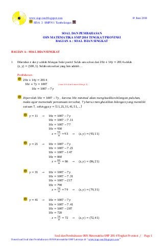 www.siap-osn.blogspot.com @ Juni 2014
SD.A 2 SMPN 1 Tambelangan
Soal dan Pembahasan OSN Matematika SMP 2014 Tingkat Provinsi / Page 1
Download Soal dan Pembahasan OSN Matematika SMP Lainnya di “ www.siap-osn.blogspot.com ”
SOAL DAN PEMBAHASAN
OSN MATEMATIKA SMP 2014 TINGKAT PROVINSI
BAGIAN A : SOAL ISIAN SINGKAT
BAGIAN A : SOAL ISIAN SINGKAT
1. Diketahui 𝑥 dan 𝑦 adalah bilangan bulat positif. Salah satu solusi dari 20𝑥 + 14𝑦 = 2014 adalah
𝑥, 𝑦 = (100, 1). Salah satu solusi yang lain adalah …
Pembahasan :
20𝑥 + 14𝑦 = 2014
10𝑥 + 7𝑦 = 1007 (𝑟𝑢𝑎𝑠 𝑘𝑖𝑟𝑖 𝑑𝑎𝑛 𝑘𝑎𝑛𝑎𝑛 𝑑𝑖𝑏𝑎𝑔𝑖 2)
10𝑥 = 1007 − 7𝑦
𝐷𝑖𝑝𝑒𝑟𝑜𝑙𝑎𝑕 10𝑥 = 1007 − 7𝑦 , 𝑘𝑎𝑟𝑒𝑛𝑎 10𝑥 𝑚𝑖𝑛𝑖𝑚𝑎𝑙 𝑎𝑘𝑎𝑛 𝑚𝑒𝑛𝑔𝑕𝑎𝑠𝑖𝑙𝑘𝑎𝑛 𝑏𝑖𝑙𝑎𝑛𝑔𝑎𝑛 𝑝𝑢𝑙𝑢𝑕𝑎𝑛,
𝑚𝑎𝑘𝑎 𝑎𝑔𝑎𝑟 𝑚𝑒𝑚𝑒𝑛𝑢𝑕𝑖 𝑝𝑒𝑟𝑠𝑎𝑚𝑎𝑎𝑛 𝑡𝑒𝑟𝑠𝑒𝑏𝑢𝑡, 7𝑦 𝑕𝑎𝑟𝑢𝑠 𝑚𝑒𝑛𝑔𝑕𝑎𝑠𝑖𝑙𝑘𝑎𝑛 𝑏𝑖𝑙𝑎𝑛𝑔𝑎𝑛 𝑦𝑎𝑛𝑔 𝑚𝑒𝑚𝑖𝑙𝑖𝑘𝑖
𝑠𝑎𝑡𝑢𝑎𝑛 7, 𝑠𝑒𝑕𝑖𝑛𝑔𝑔𝑎 𝑦 = 11, 21, 31, 41, 51, …
𝑦 = 11 → 10𝑥 = 1007 − 7𝑦
10𝑥 = 1007 − 7 .11
10𝑥 = 1007 − 77
10𝑥 = 930
𝑥 =
930
10
= 93 → 𝑥, 𝑦 = (93, 11)
𝑦 = 21 → 10𝑥 = 1007 − 7𝑦
10𝑥 = 1007 − 7 .21
10𝑥 = 1007 − 147
10𝑥 = 860
𝑥 =
860
10
= 86 → 𝑥, 𝑦 = 86, 21
𝑦 = 31 → 10𝑥 = 1007 − 7𝑦
10𝑥 = 1007 − 7 .31
10𝑥 = 1007 − 217
10𝑥 = 790
𝑥 =
790
10
= 79 → 𝑥, 𝑦 = 79, 31
𝑦 = 41 → 10𝑥 = 1007 − 7𝑦
10𝑥 = 1007 − 7 .41
10𝑥 = 1007 − 287
10𝑥 = 720
𝑥 =
720
10
= 72 → 𝑥, 𝑦 = 72, 41
 