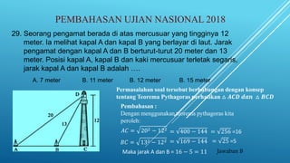 PEMBAHASAN UJIAN NASIONAL 2018
Pembahasan :
Dengan menggunakan teorema pythagoras kita
peroleh:
29. Seorang pengamat berada di atas mercusuar yang tingginya 12
meter. Ia melihat kapal A dan kapal B yang berlayar di laut. Jarak
pengamat dengan kapal A dan B berturut-turut 20 meter dan 13
meter. Posisi kapal A, kapal B dan kaki mercusuar terletak segaris,
jarak kapal A dan kapal B adalah ….
A. 7 meter B. 11 meter B. 12 meter B. 15 meter
𝐴𝐶 = 202 − 122
= 400 − 144 = 256 =16
𝐵𝐶 = 132 − 122 = 169 − 144 = 25 =5
Maka jarak A dan B = 16 − 5 = 11 Jawaban B
Permasalahan soal tersebut berhubungan dengan konsep
tentang Teorema Pythagoras perhatikan △ 𝑨𝑪𝑫 𝒅𝒂𝒏 △ 𝑩𝑪𝑫
 