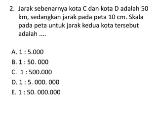 2. Jarak sebenarnya kota C dan kota D adalah 50
   km, sedangkan jarak pada peta 10 cm. Skala
   pada peta untuk jarak ked...