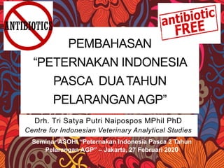 PEMBAHASAN
“PETERNAKAN INDONESIA
PASCA DUA TAHUN
PELARANGAN AGP”
Drh. Tri Satya Putri Naipospos MPhil PhD
Centre for Indonesian Veterinary Analytical Studies
Seminar ASOHI “Peternakan Indonesia Pasca 2 Tahun
Pelarangan AGP” – Jakarta, 27 Februari 2020
 