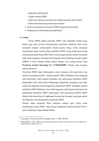 - Harga dan imbalan hasil.
              - Tingkat imbalan SBSN.
              - Waktu dan mekanisme pembayaran imbalan dan atau nilai nominal.
              - Waktu dan mekanisme pelaksanaan setelmen.
          3. Fatwa dan pernyataan kesesuaian SBSN dengan prinsip syariah.
          4. Perjanjian perwaliamanatan jika diperlukan.7


    b. Lelang
               Lelang SBSN adalah penjualan SBSN yang dilakukan melalui agen
       lelang yang mana investor menyampaikan penawaran pembelian baik secara
       kompetitif maupun nonkompetitif melalui peserta lelang. Untuk menjamin
       terpenuhinya aspek syariah dalam penerbitan SBSN, maka pelaksanaan lelang
       termasuk penentuan harga SBSN harus sesuai dengan prinsip syariah. Ketentuan
       lebih lanjut mengenai Penerbitan dan Penjualan Surat Berharga Syariah Negara
       (SBSN) di Pasar Perdana Dalam Negeri dengan Cara Lelang termuat pada
       Peraturan menteri Keuangan No. 11/MK.08/2009.8 Dengan tetap mengacu
       pada peraturan ini.
       Penerbitan SBSN dapat dilaksanakan secara langsung oleh pemerintah atau
       melalui perusahaan penerbit. Apabila penerbit SBSN dilakukan secara langsung
       oleh pemerintah, maka kegiatan persiapan dan pelaksanaan penerbitan SBSN
       dilaksanakan oleh satuan kerja dilingkungan departemen keuangan yang tugas
       pokok dan fungsinya menyelenggarakan pengelolaan SBSN. Sedangkan apabila
       penerbitan SBSN dilakukan secara tidak langsung, maka kegiatan persiapan dan
       pelaksanaan penerbitan SBSN dilaksanakan oleh perusahaan penerbit SBSN
       dibantu oleh satuan kerja di lingkungan kementerian keuangan yang tugas pokok
       dan fungsinya menyelengarakan pengelolaan SBSN.
       Menteri dapat menunjuk Bank Indonesia sebagai agen lelang untuk
       melaksanakan lelang SBSN. Agen lelang sebagaimana dimaksud dalam Pasal 3
       ayat 2 mempunyai tugas sebagai berikut:


7
    . Lihat pasal 21 Peraturan Menteri Keuangan Nomor 11 /PMK. 08/2009.
8
    . Burhanuddin S., 2011, Hukum Surat Berharga Syariah Negara dan Pengaturannya, cetakan ke-1,
      Rajawali Pers, Jakarta, Hal. 73.



                             Hukum Pasar Modal dan Bursa Efek
                                                10
 