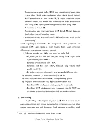 - Mengumumkan rencana lelalng SBSN yang memuat paling kurang nama
              peserta lelang SBSN, waktu pelaksanaan lelang SBSN, jumlah indikatif
              SBSN yang ditawarkan, jangka waktu SBSN, tanggal penerbitan, tanggal
              setelmen, tanggal jatuh tempo, jenis mata uang dan waktu pengumuman
              hasil lelang SBSN kepada peserta lelang melalui system lelang SBSN.
          - Melaksanakan lelang SBSN.
          - Menyampaikan data penawaran lelang SBSN kepada Menteri Keuangan
              dan Direktor Jendral Pengelolaan Utang.
          - Mengumumkan hasil ketetapan lelang SBSN kepada peserta lelang melalui
              system lelang.9
       Untuk kepentingan akuntabilitas dan transparansi, dalam penerbitan dan
       penjualan SBSN secara lelang di pasar perdana dalam negeri diperlukan
       dokumentasi yang sekurang-kurangnya memuat:
          1) Dokumen transaksi asset SBSN yang antara lain terdiri dari:
               - Perjanjian jual beli atau sewa menyewa barang milik Negara untuk
                 digunakan sebagai asset SBSN.
               - Perjanjian sewa menyewa asset SBSN.
               - Perjanjian jual beli asset SBSN, termasuk yang berupa objek
                 pembiayaan SBSN.
               - Perjanjian penyertaan dalam rangka akad Musyarakah (Partnership).
         2) Ketentuan dan syarat (term and conditions) SBSN; dan
         3) Fatwa atau pernyataan kesesuaian SBSN dengan prinsip syariah.
         4) Perjanjian perwaliamanatan yang diperlukan hanya dalam hal:
               - Penerbitan SBSN dilakukan secara langsung oleh pemerintah.
               - Penerbitan SBSN dilakukan melalui perusahaan penerbit SBSN dan
                 perusahaan penerbit SBSN menunjuk pihak lain untuk membantu.


    c. Bookbuilding
               Bookbuilding adalah kegiatan penjualan SBSN kepada investor melalui
       agen penjual di mana agen penjual mengumpulkan pemesenan pembelian dalam
       periode penawaran yang telah ditentukan. Untuk menjamin terpenuhinya aspek


9
    . Pasal 3 ayat 2 peraturan Menteri Keuangan Nomor 11/PMK.08/2009.


                             Hukum Pasar Modal dan Bursa Efek
                                                11
 