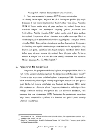 - Pokok-pokok ketentuan dan syarat (term and conditions).
           5) Fatwa atau pernyataan kesesuaian SBSN dengan prinsip syariah.
         Di samping dalam negeri, penjualan SBSN di dalam pasar perdana juga dapat
         dilakukan di luar negeri (internasional) dalam bentuk valuta asing. Penjualan
         SBSN di dalam valuta asing di pasar perdana internasional hanya dapat
         dilakukan dengan cara penempatan langsung (private placement) atau
         bookbuilding. Apabila penjualan SBSN dalam valuta asing di pasar perdana
         internasional dengan cara private placement, maka pelaksanaannya dilakukan
         secara langsung oleh pemerintah atau melalui anggota panel. Sedangkan apabila
         penjualan SBSN dalam valuta asing di pasar perdana Internasional dengan cara
         bookbuilding, maka pelaksanaannya dapat dilakukan melalui agen penjual yang
         ditunjuk dari panel. Ketentuan lebih lanjut mengenai penerbitan SBSN dalam
         Valuta asing di pasar perdana Internasional dapat diketahui dalam Peraturan
         Menteri Keuangan No. 129/PMK.08/2009 tentang Perubahan atas Peraturan
         Menteri Keuangan No. 152/PMK.08/2008.13


3. Pengaturan dan Pengawasan
            Pengaturan dan pengawasan terhadap kegiatan perdagangan SBSN dilakukan
       oleh otoritas yang melakukan pengaturan dan pengawasan di bidang pasar modal.14
       Pengaturan dan pengawasan terhadap kegiatan perdaganagan SBSN dimaksudkan
       untuk memberikan perlindungan terhadap kepentingan pemodal dan para pelaku
       pasar. Kedua hal tersebut diperlukan agar kegiatan perdagangan SBSN dapat
       dilaksanakan secara efisien dan sehant. Pengaturan dilaksanakan melalui penerbitan
       berbagai ketentuan misalnya transparansi data dan informasi penerbitan, serta
       mengenai tata cara perdagangan SBSN. Pengaturan dan pengawasan merupakan
       upaya untuk memperoleh keyakinan akan ketaatan para pelaku pasar terhadap
       ketentuan yang berlaku.




  13
     . Burhanuddin S., 2011, Hukum Surat Berharga Syariah Negara dan Pengaturannya, cetakan ke-1,
       Rajawali Pers, Jakarta, Hal. 93.
  14
      . Pasal 26 Undang-undang Republic Indonesia Nomor. 19 Tahun 2008 . Tentang Surat Syariah
       Berharga Negara (SBSN).

                             Hukum Pasar Modal dan Bursa Efek
                                                14
 