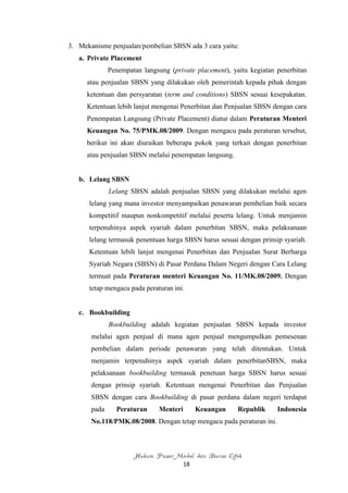 3. Mekanisme penjualan/pembelian SBSN ada 3 cara yaitu:
   a. Private Placement
              Penempatan langsung (private placement), yaitu kegiatan penerbitan
      atau penjualan SBSN yang dilakukan oleh pemerintah kepada pihak dengan
      ketentuan dan persyaratan (term and conditions) SBSN sesuai kesepakatan.
      Ketentuan lebih lanjut mengenai Penerbitan dan Penjualan SBSN dengan cara
      Penempatan Langsung (Private Placement) diatur dalam Peraturan Menteri
      Keuangan No. 75/PMK.08/2009. Dengan mengacu pada peraturan tersebut,
      berikut ini akan diuraikan beberapa pokok yang terkait dengan penerbitan
      atau penjualan SBSN melalui penempatan langsung.


   b. Lelang SBSN
              Lelang SBSN adalah penjualan SBSN yang dilakukan melalui agen
      lelang yang mana investor menyampaikan penawaran pembelian baik secara
      kompetitif maupun nonkompetitif melalui peserta lelang. Untuk menjamin
      terpenuhinya aspek syariah dalam penerbitan SBSN, maka pelaksanaan
      lelang termasuk penentuan harga SBSN harus sesuai dengan prinsip syariah.
      Ketentuan lebih lanjut mengenai Penerbitan dan Penjualan Surat Berharga
      Syariah Negara (SBSN) di Pasar Perdana Dalam Negeri dengan Cara Lelang
      termuat pada Peraturan menteri Keuangan No. 11/MK.08/2009. Dengan
      tetap mengacu pada peraturan ini.


   c. Bookbuilding
              Bookbuilding adalah kegiatan penjualan SBSN kepada investor
       melalui agen penjual di mana agen penjual mengumpulkan pemesenan
       pembelian dalam periode penawaran yang telah ditentukan. Untuk
       menjamin terpenuhinya aspek syariah dalam penerbitanSBSN, maka
       pelaksanaan bookbuilding termasuk penetuan harga SBSN harus sesuai
       dengan prinsip syariah. Ketentuan mengenai Penerbitan dan Penjualan
       SBSN dengan cara Bookbuilding di pasar perdana dalam negeri terdapat
       pada     Peraturan      Menteri        Keuangan   Republik     Indonesia
       No.118/PMK.08/2008. Dengan tetap mengacu pada peraturan ini.



                      Hukum Pasar Modal dan Bursa Efek
                                         18
 