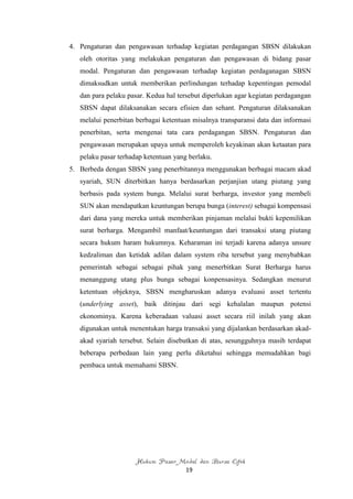 4. Pengaturan dan pengawasan terhadap kegiatan perdagangan SBSN dilakukan
   oleh otoritas yang melakukan pengaturan dan pengawasan di bidang pasar
   modal. Pengaturan dan pengawasan terhadap kegiatan perdaganagan SBSN
   dimaksudkan untuk memberikan perlindungan terhadap kepentingan pemodal
   dan para pelaku pasar. Kedua hal tersebut diperlukan agar kegiatan perdagangan
   SBSN dapat dilaksanakan secara efisien dan sehant. Pengaturan dilaksanakan
   melalui penerbitan berbagai ketentuan misalnya transparansi data dan informasi
   penerbitan, serta mengenai tata cara perdagangan SBSN. Pengaturan dan
   pengawasan merupakan upaya untuk memperoleh keyakinan akan ketaatan para
   pelaku pasar terhadap ketentuan yang berlaku.
5. Berbeda dengan SBSN yang penerbitannya menggunakan berbagai macam akad
   syariah, SUN diterbitkan hanya berdasarkan perjanjian utang piutang yang
   berbasis pada system bunga. Melalui surat berharga, investor yang membeli
   SUN akan mendapatkan keuntungan berupa bunga (interest) sebagai kompensasi
   dari dana yang mereka untuk memberikan pinjaman melalui bukti kepemilikan
   surat berharga. Mengambil manfaat/keuntungan dari transaksi utang piutang
   secara hukum haram hukumnya. Keharaman ini terjadi karena adanya unsure
   kedzaliman dan ketidak adilan dalam system riba tersebut yang menybabkan
   pemerintah sebagai sebagai pihak yang menerbitkan Surat Berharga harus
   menanggung utang plus bunga sebagai konpensasinya. Sedangkan menurut
   ketentuan objeknya, SBSN mengharuskan adanya evaluasi asset tertentu
   (underlying asset), baik ditinjau dari segi kehalalan maupun potensi
   ekonominya. Karena keberadaan valuasi asset secara riil inilah yang akan
   digunakan untuk menentukan harga transaksi yang dijalankan berdasarkan akad-
   akad syariah tersebut. Selain disebutkan di atas, sesungguhnya masih terdapat
   beberapa perbedaan lain yang perlu diketahui sehingga memudahkan bagi
   pembaca untuk memahami SBSN.




                      Hukum Pasar Modal dan Bursa Efek
                                       19
 