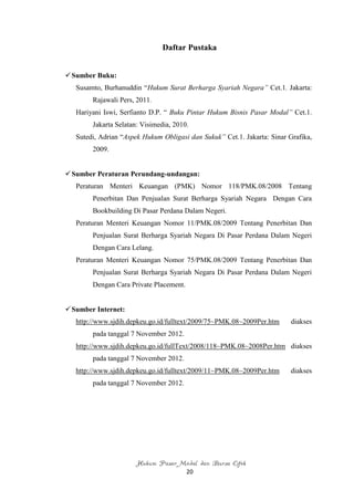 Daftar Pustaka


 Sumber Buku:
   Susamto, Burhanuddin “Hukum Surat Berharga Syariah Negara” Cet.1. Jakarta:
        Rajawali Pers, 2011.
   Hariyani Iswi, Serfianto D.P. “ Buku Pintar Hukum Bisnis Pasar Modal” Cet.1.
        Jakarta Selatan: Visimedia, 2010.
   Sutedi, Adrian “Aspek Hukum Obligasi dan Sukuk” Cet.1. Jakarta: Sinar Grafika,
        2009.


 Sumber Peraturan Perundang-undangan:
   Peraturan Menteri Keuangan (PMK) Nomor 118/PMK.08/2008 Tentang
        Penerbitan Dan Penjualan Surat Berharga Syariah Negara Dengan Cara
        Bookbuilding Di Pasar Perdana Dalam Negeri.
   Peraturan Menteri Keuangan Nomor 11/PMK.08/2009 Tentang Penerbitan Dan
        Penjualan Surat Berharga Syariah Negara Di Pasar Perdana Dalam Negeri
        Dengan Cara Lelang.
   Peraturan Menteri Keuangan Nomor 75/PMK.08/2009 Tentang Penerbitan Dan
        Penjualan Surat Berharga Syariah Negara Di Pasar Perdana Dalam Negeri
        Dengan Cara Private Placement.


 Sumber Internet:
   http://www.sjdih.depkeu.go.id/fulltext/2009/75~PMK.08~2009Per.htm      diakses
        pada tanggal 7 November 2012.
   http://www.sjdih.depkeu.go.id/fullText/2008/118~PMK.08~2008Per.htm diakses
        pada tanggal 7 November 2012.
   http://www.sjdih.depkeu.go.id/fulltext/2009/11~PMK.08~2009Per.htm      diakses
        pada tanggal 7 November 2012.




                      Hukum Pasar Modal dan Bursa Efek
                                         20
 