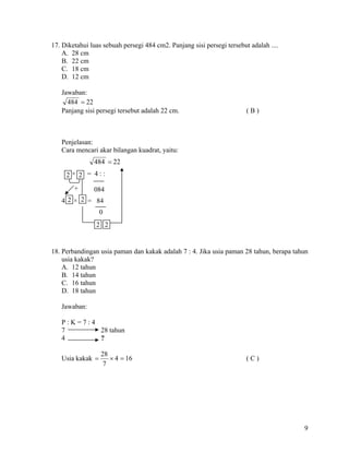 17. Diketahui luas sebuah persegi 484 cm2. Panjang sisi persegi tersebut adalah ....
    A. 28 cm
    B. 22 cm
    C. 18 cm
    D. 12 cm

   Jawaban:
     484 = 22
   Panjang sisi persegi tersebut adalah 22 cm.                          (B)



   Penjelasan:
   Cara mencari akar bilangan kuadrat, yaitu:
               484 = 22
     2× 2 = 4::
        +      084
   4 2 × 2 = 84
                  0
                2 2


18. Perbandingan usia paman dan kakak adalah 7 : 4. Jika usia paman 28 tahun, berapa tahun
    usia kakak?
    A. 12 tahun
    B. 14 tahun
    C. 16 tahun
    D. 18 tahun

   Jawaban:

   P:K=7:4
   7       28 tahun
   4       ?

                  28
   Usia kakak =      × 4 = 16                                           (C)
                   7




                                                                                        9
 