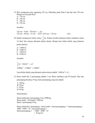 19. Rini mempunyai pita sepanjang 325 cm. Diberikan pada Dina 9 dm dan Ima 570 mm.
    Berapa cm sisa pita Rini?
    A. 178 cm
    B. 182 cm
    C. 188 cm
    D. 278 cm

   Jawaban:

   325 cm – 9 dm – 570 mm = ... cm
   325 cm – 90 cm – 57 cm = (325- 147) cm = 178 cm                (B)
                                 1
20. Kakek mempunyai kebun seluas   ha. Kebun tersebut ditanami pohon rambutan seluas
                                 2
         2
   14 dam dan sisanya ditanami pohon durian. Berapa luas kebun kakek yang ditanami
   pohon durian?
   A.   3.600 m2
   B.   4.600 m2
   C.   4.850 m2
   D.   4.986 m2

   Jawaban:

   1
     ha − 14 dam 2 = ...m 2
   2
   5.000m 2 − 1.400m 2 = 3.600m 2

   Luas kebun kakek yang ditanami pohon durian adalah 3.600 m2. ( A )

21. Berat mobil dan 2 penumpang adalah 5 ton. Berat mobilnya saja 49 kuintal. Jika satu
   penumpang beratnya 55 kg, berat penumpang yang lain adalah
   A. 100 kg
   B. 50 kg
   C. 45 kg
   D. 40 kg

   Penyelesaian:

   Berat mobil dan 2 penumpang 5 ton=5000 kg
   Berat mobil = 49 kuintal= 4900 kg
   Berat 1 penumpang 55 kg

   Berat mobil dan 2 penumpang = berat mobil + berat penumpang 1 + berat penumpang 2
   5000 = 4900 + 55 + berat penumpang 2
   Berat penumpang 2 = 5000 − 4900 − 55
                        = 45 kg (C)
                                                                                    10
 