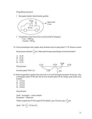 Pengetahuan prasyarat:

   •    Kerangka berpikir dalam bentuk gambar:

                     50 kg    ?
                                              Berat total
                                              5 ton
                   49 ton




   •    Pengubahan satuan berat dari ton dan kuintal ke kilogram
           1 ton = 1000 kg
           1 kuintal =100 kg


22. Final pertandingan bulu tangkis akan disiarkan televisi pada pukul 17.30. Karena sesuatu
                          1
   hal penyiaran ditunda 1 jam. Pada pukul berapa pertandingan tersebut disiarkan?
                          2
   A.   18.30
   B.   18.50
   C.   19.00
   D.   19.30
                                                               19.00
                                  17.30              18.30              19.30
   Penyelesaian:

   Jawaban pukul 19.00 (C)                  1 jam        1
                                                            jam
                                                         2
23. Rudi mengendarai sepeda motor dari kota A ke kota B dengan kecepatan 50 km/jam. Jika
    ia berangkat pukul 07.00 dan tiba di kota B pada pukul 09.30, berapa jarak kedua kota
    tersebut.
    A. 115 km
    B. 125 km
    C. 125 km
    D. 150 km

   Penyelesaian:

   Jarak = kecepatan × waktu tempuh
   Kecepatan = 50km/jam
                                                                    1
   Waktu tempuh dari 07.00 sampai 09.30 adalah 2 jam 30 menit atau 2 jam.
                                                                    2
                1
   Jarak = 50× 2 =125 km (C)
                2


                                                                                         11
 