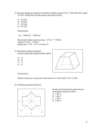24. Seorang pedagang mempuyai persediaan minyak goreng 0,75 m3. Suatu hari laku terjual
    135 dm3. Berapa liter minyak goreng yang belum terjual?

   A.    515 liter
   B.    525 liter
   C.    615 liter
   D.    625 liter

   Penyelesaian:

   1 m3 = 1000 dm3 = 1000 liter

   Banyak persediaan minyak goreng = 0,75 m3 = 750 liter
   Terjual 135 dm3= 135 liter
   Belum laku = 750 − 135 = 615 liter (C)


25. Perhatikan gambar disamping!
    Banyak rusuk pada bangun tersebut adalah

   A.    15
   B.    14
   C.    13
   D.    12



   Penyelesaian:

   Banyak rusuk atas 4, rusuk alas 4 dan rusuk sisi 4, total rusuk 4+4+4=12 (D)


26. Perhatikan gambar berikut ini!

                                               Sumbu simetri lipat pada gambar di atas
                                               ditunjukkan oleh garis nomor….
                                               A. 1 dan 2
                                               B. 1 dan 3
                                               C. 2 dan 3
     1                                         D. 2 dan 4




         2
                                     4
                     3



                                                                                         12
 
