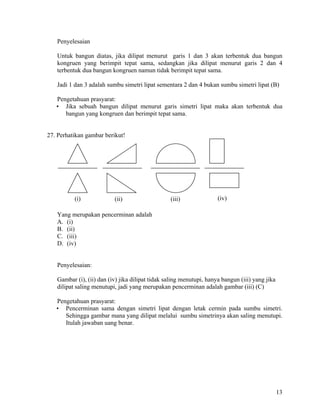 Penyelesaian

   Untuk bangun diatas, jika dilipat menurut garis 1 dan 3 akan terbentuk dua bangun
   kongruen yang berimpit tepat sama, sedangkan jika dilipat menurut garis 2 dan 4
   terbentuk dua bangun kongruen namun tidak berimpit tepat sama.

   Jadi 1 dan 3 adalah sumbu simetri lipat sementara 2 dan 4 bukan sumbu simetri lipat (B)

   Pengetahuan prasyarat:
   • Jika sebuah bangun dilipat menurut garis simetri lipat maka akan terbentuk dua
      bangun yang kongruen dan berimpit tepat sama.


27. Perhatikan gambar berikut!




          (i)             (ii)                   (iii)               (iv)

   Yang merupakan pencerminan adalah
   A. (i)
   B. (ii)
   C. (iii)
   D. (iv)


   Penyelesaian:

   Gambar (i), (ii) dan (iv) jika dilipat tidak saling menutupi, hanya bangun (iii) yang jika
   dilipat saling menutupi, jadi yang merupakan pencerminan adalah gambar (iii) (C)

   Pengetahuan prasyarat:
   • Pencerminan sama dengan simetri lipat dengan letak cermin pada sumbu simetri.
      Sehingga gambar mana yang dilipat melalui sumbu simetrinya akan saling menutupi.
      Itulah jawaban uang benar.




                                                                                                13
 