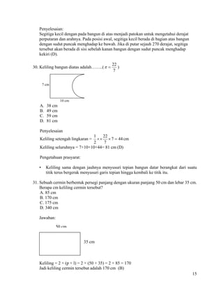 Penyelesaian:
   Segitiga kecil dengan pada bangun di atas menjadi patokan untuk mengetahui derajat
   perputaran dan arahnya. Pada posisi awal, segitiga kecil berada di bagian atas bangun
   dengan sudut puncak menghadap ke bawah. Jika di putar sejauh 270 derajat, segitiga
   tersebut akan berada di sisi sebelah kanan bangun dengan sudut puncak menghadap
   kekiri (D).

                                             22
30. Keliling bangun diatas adalah……..( π =      )
                                             7


       7 cm



                 10 cm
   A.    38 cm
   B.    49 cm
   C.    59 cm
   D.    81 cm

   Penyelesaian
                               1    22
   Keliling setengah lingkaran = × × × 7 = 44 cm
                               2    7
   Keliling seluruhnya = 7+10+10+44= 81 cm (D)

   Pengetahuan prasyarat:

   •     Keliling sama dengan jauhnya menyusuri tepian bangun datar berangkat dari suatu
         titik terus bergerak menyusuri garis tepian hingga kembali ke titik itu.

31. Sebuah cermin berbentuk persegi panjang dengan ukuran panjang 50 cm dan lebar 35 cm.
    Berapa cm keliling cermin tersebut?
    A. 85 cm
    B. 170 cm
    C. 175 cm
    D. 340 cm

   Jawaban:

              50 cm


                            35 cm



   Keliling = 2 × (p + l) = 2 × (50 + 35) = 2 × 85 = 170
   Jadi keliling cermin tersebut adalah 170 cm (B)
                                                                                           15
 