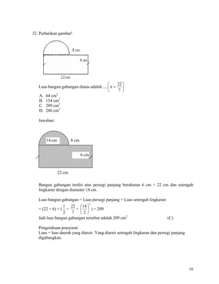 32. Perhatikan gambar!




                                           ⎛     22 ⎞
   Luas bangun gabungan diatas adalah .... ⎜ π =    ⎟
                                           ⎝     7 ⎠
   A. 64 cm2
   B. 154 cm2
   C. 209 cm2
   D. 286 cm2

   Jawaban:



       14 cm           8 cm


                              6 cm



               22 cm

   Bangun gabungan terdiri atas persegi panjang berukuran 6 cm × 22 cm dan setengah
   lingkaran dengan diameter 14 cm.

   Luas bangun gabungan = Luas persegi panjang + Luas setengah lingkaran
                                     2
                 1 22 ⎛ 14 ⎞
   = (22 × 6) + ( ×     × ⎜ ⎟ ) = 209
                 2    7 ⎝2⎠
   Jadi luas bangun gabungan tersebut adalah 209 cm2                         (C)

   Pengetahuan prasyarat:
   Luas = luas daerah yang diarsir. Yang diarsir setengah lingkaran dan persegi panjang
   digabungkan.




                                                                                          16
 