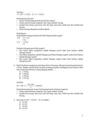Jawaban:
   –9 × [25 + (–23)] = –9 × 2 = –18 (C)

   Pengetahuan prasyarat:
   • operasi hitung bilangan bulat positif dan negatif.
   • urutan operasi hitung campuran: kali, bagi, tambah, kurang.
   • tambah dan kurang sama kuat, kali dan bagi sama kuat, lebih kuat dari tambah dan
      kurang.
   • dalam kurung dikerjakan terlebih dahulu.

   Pembahasan:
   Penjumlahan bilangan bulat positif dan bilangan bulat negatif:
   -a+b = b + (-a)
         = b-a
   -a+a = a+(-a)
         =0

   Perkalian bilangan positif dan negatif:
   • Jika kedua faktor pengalinya adalah bilangan postif maka hasil kalinya adalah
      bilangan positif.
   • Jika faktor pengalinya adalah bilangan postif dan bilangan negatif, maka hasil kalinya
      adalah bilangan negatif.
   • Jika kedua faktor pengalinya adalah bilangan negatif maka hasil kalinya adalah
      bilangan positif.

4. KUD Sejahtera mempunyai persediaan beras 45 karung. Masing-masing karung beratnya
   150 kg. Apabila seluruh beras tersebut disalurkan kepada 5 pedagang sama banyak, maka
   beras yang akan diterima setiap pedagang adalah …..
      A. 1.310 kg
      B. 1.320 kg
      C. 1.350 kg
      D. 1.351 kg

   Jawaban:
                 45 × 150
   45 × 150 : 5 =         = 1350 (C)
                    5
   Pengetahuan prasyarat Aturan Internasional operasi hitung campuran:
   • urutan operasi hitung campuran: kali, bagi, tambah, kurang.
   • tambah dan kurang sama kuat, kali dan bagi sama kuat, lebih kuat dari tambah dan
      kurang.

5. Hasil dari 23.527 + 24.832 – 32.127 adalah ....
      A. 16.342
      B. 16.332
      C. 16.242
      D. 16.232


                                                                                         2
 