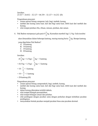 Jawaban:
   23.527 + 24.832 – 32.127 = 48.359 – 32.127 = 16.232 (D)

   Pengetahuan prasyarat:
   • urutan operasi hitung campuran: kali, bagi, tambah, kurang.
   • tambah dan kurang sama kuat, kali dan bagi sama kuat, lebih kuat dari tambah dan
      kurang.
   • nilai tempat puluhan ribu, ribuan, ratusan, puluhan, dan satuan.

                                    1
6. Pak Badrun mempunyai gula pasir 8 kg. Kemudian membeli lagi 1,5 kg. Gula tersebut
                                    2
                                                                1
    akan dimasukkan dalam beberapa kantong, masing-masing berisi kg. Berapa kantong
                                                                2
    yang diperlukan Pak Badrun?
      A. 10 kantong
      B. 14 kantong
      C. 18 kantong
      D. 20 kantong

   Jawaban:
        1               1
     (8 kg + 1,5 kg) : kg × 1 kantong
        2               2
                         1
   = (8,5 kg + 1,5 kg) : kg × 1 kantong
                         2
          1
   = 10 : × 1 kantong
          2
           2
   = 10 × × 1 kantong
           1
   = 20 kantong (D)

   Pengetahuan prasyarat
   • urutan operasi hitung campurankali, bagi, tambah, kurang.
   • tambah dan kurang sama kuat, kali dan bagi sama kuat, lebih kuat dari tambah dan
      kurang.
   • dalam kurung dikerjakan terlebih dahulu.
   • nilai tempat bilangan persepuluhan.
   • nilai tempat bilangan satuan dan puluhan.
   • sifat pembagian dengan pecahan sama dengan perkalian dengan kebalikan pecahan
      pembaginya.
   • menyamakan bentuk pecahan menjadi pecahan biasa atau pecahan desimal.




                                                                                   3
 