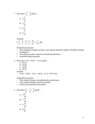 3 4
7. Hasil dari 2    :  adalah ….
                  4 5
             5
       A. 3
            16
             7
       B. 3
            16
             5
       C. 4
            16
             7
       D. 4
            16

   Jawaban:
     3 4 11 5 55     7
   2 : = × =     =3    (B)
     4 5 4 4 16     16

   Pengetahuan prasyarat
   • sifat pembagian dengan pecahan sama dengan perkalian dengan kebalikan pecahan
      pembaginya.
   • menyatakan pecahan campuran menjadi pecahan biasa.
   • menyederhanakan pecahan.

8. Hasil dari 47,56 + 20,92 + 21,31 adalah…..
      A. 89,79
      B. 89,89
      C. 89,99
      D. 99,79
   Jawaban
      47,56 + 20,92 + 21,31 = 68,48 + 21,31 =89,79 (A)

   Pengetahuan prasyarat
   • Nilai tempat bilangan persepuluhan dan perseratusan.
   • Nilai tempat bilangan satuan dan puluhan.
   • Teknik meminjam dan menyimpan.

                  1  3 5
9. Hasil dari 6     + + adalah ….
                  8  4 6
            19
       A. 7
            24
            17
       B. 7
             24
             19
       C. 6
             24
            17
       D. 6
            24


                                                                                4
 