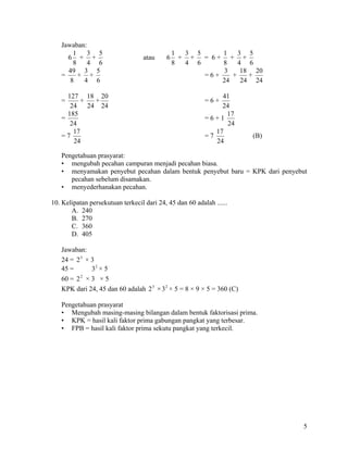 Jawaban:
       1   3 5                                 1  3 5     1    3 5
     6 + +                         atau    6     + + = 6+ + +
       8   4 6                                 8  4 6     8    4 6
     49 3 5                                               3     18 20
   =     + +                                          =6+    +    +
      8   4 6                                             24    24 24

     127 18 20                                                 41
   =     +   +                                            =6+
      24   24 24                                               24
     185                                                        17
   =                                                      =6+1
      24                                                        24
       17                                                    17
   =7                                                     =7           (B)
       24                                                    24

   Pengetahuan prasyarat:
   • mengubah pecahan campuran menjadi pecahan biasa.
   • menyamakan penyebut pecahan dalam bentuk penyebut baru = KPK dari penyebut
      pecahan sebelum disamakan.
   • menyederhanakan pecahan.

10. Kelipatan persekutuan terkecil dari 24, 45 dan 60 adalah ......
       A. 240
       B. 270
       C. 360
       D. 405

   Jawaban:
   24 = 2 3 × 3
   45 =       32 × 5
   60 = 2 2 × 3 × 5
   KPK dari 24, 45 dan 60 adalah 2 3 × 3 2 × 5 = 8 × 9 × 5 = 360 (C)

   Pengetahuan prasyarat
   • Mengubah masing-masing bilangan dalam bentuk faktorisasi prima.
   • KPK = hasil kali faktor prima gabungan pangkat yang terbesar.
   • FPB = hasil kali faktor prima sekutu pangkat yang terkecil.




                                                                             5
 