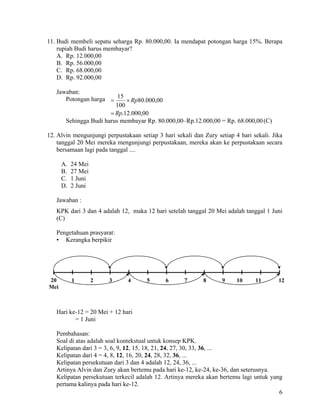 11. Budi membeli sepatu seharga Rp. 80.000,00. Ia mendapat potongan harga 15%. Berapa
    rupiah Budi harus membayar?
    A. Rp. 12.000,00
    B. Rp. 56.000,00
    C. Rp. 68.000,00
    D. Rp. 92.000,00

   Jawaban:
      Potongan harga = 15 × Rp80.000,00
                        100
                      = Rp.12.000,00
      Sehingga Budi harus membayar Rp. 80.000,00–Rp.12.000,00 = Rp. 68.000,00 (C)

12. Alvin mengunjungi perpustakaan setiap 3 hari sekali dan Zury setiap 4 hari sekali. Jika
    tanggal 20 Mei mereka mengunjungi perpustakaan, mereka akan ke perpustakaan secara
    bersamaan lagi pada tanggal ....

      A.   24 Mei
      B.   27 Mei
      C.   1 Juni
      D.   2 Juni

   Jawaban :
   KPK dari 3 dan 4 adalah 12, maka 12 hari setelah tanggal 20 Mei adalah tanggal 1 Juni
   (C)

   Pengetahuan prasyarat:
   • Kerangka berpikir




20         1        2   3      4      5      6       7      8      9     10     11       12
Mei



   Hari ke-12 = 20 Mei + 12 hari
          = 1 Juni

   Pembahasan:
   Soal di atas adalah soal kontekstual untuk konsep KPK.
   Kelipatan dari 3 = 3, 6, 9, 12, 15, 18, 21, 24, 27, 30, 33, 36, ...
   Kelipatan dari 4 = 4, 8, 12, 16, 20, 24, 28, 32, 36, ...
   Kelipatan persekutuan dari 3 dan 4 adalah 12, 24, 36, ...
   Artinya Alvin dan Zury akan bertemu pada hari ke-12, ke-24, ke-36, dan seterusnya.
   Kelipatan persekutuan terkecil adalah 12. Artinya mereka akan bertemu lagi untuk yang
   pertama kalinya pada hari ke-12.
                                                                                       6
 