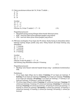 13. Faktor persekutuan terbesar dari 36, 54 dan 72 adalah ....
    A. 27
    B. 24
    C. 21
    D. 18

   Jawaban:
   36 = 22 × 32
   54 = 2 × 33
   72 = 23 × 32
   FPB dari 36, 54 dan 72 adalah 2 × 32 = 18                        (D)

   Pengetahuan prasyarat:
   • Mengubah masing-masing bilangan dalam bentuk faktorisasi prima.
   • KPK = hasil kali faktor prima gabungan pangkat yang terbesar
   • FPB = hasil kali faktor prima sekutu pangkat yang terkecil

14. PMI akan membagikan 54 jas hujan dan 90 selimut. Kedua barang itu dimasukkan dalam
    beberapa kantong dengan jumlah yang sama. Paling banyak ada berapa kantong yang
    dibutuhkan?
    A. 6 kantong
    B. 9 kantong
    C. 18 kantong
    D. 27 kantong

   Jawaban:
   54 = 2 × 33
   90 = 2 × 32 × 5
   FPB dari 54 dan 90 adalah 2 × 32 = 18
   Jadi kantong yang dibutuhkan sebanyak 18 kantong.
                                                            (C)
   Pengetahuan prasyarat:
   • Membagi sama banyak maksimal kepada berapa orang = pendekatan kontekstualnya
      FPB.

   Pembahasan:
   • 54 jas hujan dapat dibagi rata ke dalam 2 kantong (27 jas hujan per kantong), 3
      kantong (18 jas hujan per kantong), 6 kantong (9 jas hujan per kantong), 9 kantong
      (6 jas hujan per kantong), 18 kantong (3 jas hujan per kantong), 27 kantong (2 jas
      hujan per kantong), 54 kantong (1 selimut per kantong)
   • 90 selimut dapat dibagi ke dalam 2 kantong (45 selimut per kantong), 3 kantong (30
      selimut per kantong), 5 kantong (18 selimut per kantong), 6 kantong (15 selimut per
      kantong), 9 kantong (10 selimut per kantong), 10 kantong (9 selimut per kantong), 15
      kantong (6 selimut per kantong), 18 kantong (5 selimut per kantong), 30 kantong (3
      selimut per kantong), 45 kantong (2 selimut per kantong), 90 kantong (1 selimut per
      kantong)



                                                                                        7
 