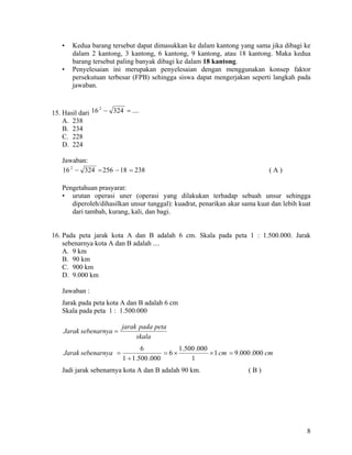 •   Kedua barang tersebut dapat dimasukkan ke dalam kantong yang sama jika dibagi ke
       dalam 2 kantong, 3 kantong, 6 kantong, 9 kantong, atau 18 kantong. Maka kedua
       barang tersebut paling banyak dibagi ke dalam 18 kantong.
   •   Penyelesaian ini merupakan penyelesaian dengan menggunakan konsep faktor
       persekutuan terbesar (FPB) sehingga siswa dapat mengerjakan seperti langkah pada
       jawaban.



15. Hasil dari 16 − 324 = ....
                 2


    A. 238
    B. 234
    C. 228
    D. 224

   Jawaban:
   16 2 − 324 = 256 − 18 = 238                                                 (A)

   Pengetahuan prasyarat:
   • urutan operasi uner (operasi yang dilakukan terhadap sebuah unsur sehingga
      diperoleh/dihasilkan unsur tunggal): kuadrat, penarikan akar sama kuat dan lebih kuat
      dari tambah, kurang, kali, dan bagi.


16. Pada peta jarak kota A dan B adalah 6 cm. Skala pada peta 1 : 1.500.000. Jarak
    sebenarnya kota A dan B adalah ....
    A. 9 km
    B. 90 km
    C. 900 km
    D. 9.000 km

   Jawaban :
   Jarak pada peta kota A dan B adalah 6 cm
   Skala pada peta 1 : 1.500.000

                         jarak pada peta
    Jarak sebenarnya =
                              skala
                                 6            1 .500 .000
    Jarak sebenarnya =                   = 6×             × 1 cm = 9 .000 .000 cm
                         1 ÷ 1 .500 .000           1
   Jadi jarak sebenarnya kota A dan B adalah 90 km.                    (B)




                                                                                         8
 
