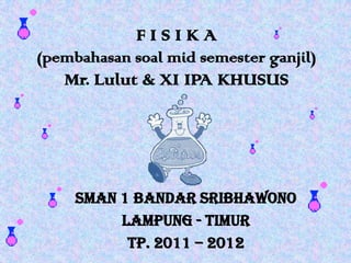 FISIKA
(pembahasan soal mid semester ganjil)

Mr. Lulut & XI IPA KHUSUS

SMAN 1 Bandar Sribhawono
Lampung - Timur
Tp. 2011 – 2012

 