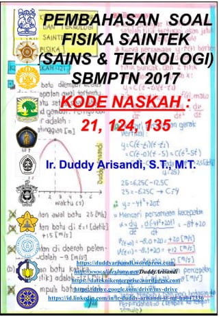 Ir. Duddy Arisandi, S.T., M.T.
PEMBAHASAN SOAL
FISIKA SAINTEK
(SAINS & TEKNOLOGI)
SBMPTN 2017
KODE NASKAH :
21, 124, 135
https://duddyarisandi.wordpress.com.
http://www.slideshare.net/DuddyArisandi
https://dateknikenterprise.wordpress.com
https://drive.google.com/drive/my-drive
https://id.linkedin.com/in/ir-duddy-arisandi-st-mt-ba047336
 