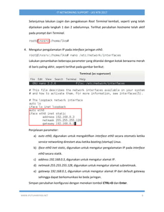 WWW.IPUTUHARIYADI.NET 6
IT NETWORKING SUPPORT - LKS NTB 2017
Selanjutnya lakukan Login dan pengaksesan Root Terminal kembali, seperti yang telah
dijelaskan pada langkah 1 dan 2 sebelumnya. Terlihat perubahan hostname telah aktif
pada prompt dari Terminal.
4. Mengatur pengalamatan IP pada interface jaringan eth0.
Lakukan penambahan beberapa parameter yang ditandai dengan kotak berwarna merah
di baris paling akhir, seperti terlihat pada gambar berikut:
Penjelasan parameter:
a) auto eth0, digunakan untuk mengaktifkan interface eth0 secara otomatis ketika
service networking direstart atau ketika booting (startup) Linux.
b) iface eth0 inet static, digunakan untuk mengatur pengalamatan IP pada interface
eth0 secara statik.
c) address 192.168.0.3, digunakan untuk mengatur alamat IP.
d) netmask 255.255.255.128, digunakan untuk mengatur alamat subnetmask.
e) gateway 192.168.0.1, digunakan untuk mengatur alamat IP dari default gateway
sehingga dapat berkomunikasi ke beda jaringan.
Simpan perubahan konfigurasi dengan menekan tombol CTRL+O dan Enter.
 