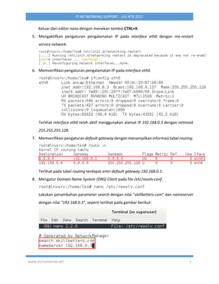WWW.IPUTUHARIYADI.NET 7
IT NETWORKING SUPPORT - LKS NTB 2017
Keluar dari editor nano dengan menekan tombol CTRL+X.
5. Mengaktifkan pengaturan pengalamatan IP pada interface eth0 dengan me-restart
service network.
6. Memverifikasi pengaturan pengalamatan IP pada interface eth0.
Terlihat interface eth0 telah aktif menggunakan alamat IP 192.168.0.3 dengan netmask
255.255.255.128.
7. Memverifikasi pengaturan default gateway dengan menampilkan informasi tabel routing.
Terlihat pada tabel routing terdapat entri default gateway 192.168.0.1.
8. Mengatur Domain Name System (DNS) Client pada file /etc/resolv.conf.
Lakukan penambahan parameter search dengan nilai “skillbetters.com” dan nameserver
dengan nilai “192.168.0.3”, seperti terlihat pada gambar berikut:
 