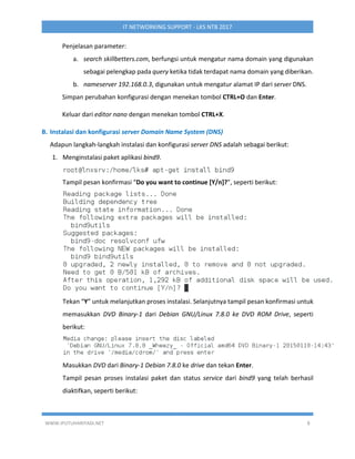 WWW.IPUTUHARIYADI.NET 8
IT NETWORKING SUPPORT - LKS NTB 2017
Penjelasan parameter:
a. search skillbetters.com, berfungsi untuk mengatur nama domain yang digunakan
sebagai pelengkap pada query ketika tidak terdapat nama domain yang diberikan.
b. nameserver 192.168.0.3, digunakan untuk mengatur alamat IP dari server DNS.
Simpan perubahan konfigurasi dengan menekan tombol CTRL+O dan Enter.
Keluar dari editor nano dengan menekan tombol CTRL+X.
B. Instalasi dan konfigurasi server Domain Name System (DNS)
Adapun langkah-langkah instalasi dan konfigurasi server DNS adalah sebagai berikut:
1. Menginstalasi paket aplikasi bind9.
Tampil pesan konfirmasi “Do you want to continue [Y/n]?”, seperti berikut:
Tekan “Y” untuk melanjutkan proses instalasi. Selanjutnya tampil pesan konfirmasi untuk
memasukkan DVD Binary-1 dari Debian GNU/Linux 7.8.0 ke DVD ROM Drive, seperti
berikut:
Masukkan DVD dari Binary-1 Debian 7.8.0 ke drive dan tekan Enter.
Tampil pesan proses instalasi paket dan status service dari bind9 yang telah berhasil
diaktifkan, seperti berikut:
 