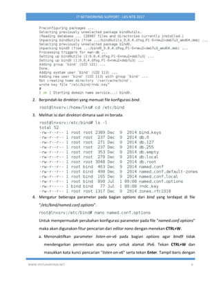 WWW.IPUTUHARIYADI.NET 9
IT NETWORKING SUPPORT - LKS NTB 2017
2. Berpindah ke direktori yang memuat file konfigurasi bind.
3. Melihat isi dari direktori dimana saat ini berada.
4. Mengatur beberapa parameter pada bagian options dari bind yang terdapat di file
“/etc/bind/named.conf.options”.
Untuk mempermudah perubahan konfigurasi parameter pada file "named.conf.options"
maka akan digunakan fitur pencarian dari editor nano dengan menekan CTRL+W.
a. Menonaktifkan parameter listen-on-v6 pada bagian options agar bind9 tidak
mendengarkan permintaan atau query untuk alamat IPv6. Tekan CTRL+W dan
masukkan kata kunci pencarian "listen-on-v6" serta tekan Enter. Tampil baris dengan
 