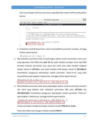 WWW.IPUTUHARIYADI.NET 10
IT NETWORKING SUPPORT - LKS NTB 2017
nilai sesuai dengan kata kunci pencarian yang digunakan seperti terlihat pada gambar
berikut:
b. Tambahkan tanda # diawal baris untuk menonaktifkan parameter tersebut, sehingga
terlihat seperti berikut:
5. Menambahkan parameter listen-on pada bagian options untuk menentukan nomor port
yang digunakan oleh BIND yaitu port 53 dan pada interface jaringan mana saja BIND
bersedia melayani permintaan atau query dari client yaitu pada interface loopback
dengan alamat IP 127.0.0.1, serta pada interface eth0 dengan alamat IP 192.168.0.3.
Penambahan pengaturan ditempatkan setelah parameter “listen-on-v6” yang telah
dinonaktifkan pada langkah 4 sebelumnya, sehingga terlihat seperti berikut:
6. Menambahkan parameter allow-query pada bagian options untuk menentukan alamat IP
dari client yang diijinkan oleh melakukan permintaan DNS yaitu 127.0.0.1 dan
192.168.0.0/25. Penambahan pengaturan ditempatkan setelah parameter “listen-on”
pada langkah 5 sebelumnya, sehingga terlihat seperti berikut:
Simpan perubahan konfigurasi dengan menekan tombol CTRL+O dan Enter.
Keluar dari editor nano dengan menekan tombol CTRL+X.
 