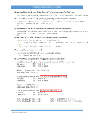 WWW.IPUTUHARIYADI.NET 13
IT NETWORKING SUPPORT - LKS NTB 2017
13. Memverifikasi sintak pada file konfigurasi /etc/bind/named.conf.default-zones.
14. Memverifikasi sintak dan integritas dari file konfigurasi /etc/bind/db.skillbetters.
15. Memverifikasi sintak dan integritas dari file konfigurasi /etc/bind/db.192.
16. Merestart service bind9 untuk mengaktifkan perubahan konfigurasi.
17. Menampilkan status service bind9.
18. Memverifikasi konfigurasi DNS menggunakan utilitas “nslookup”.
 