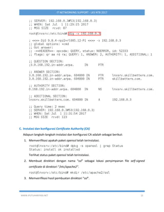 WWW.IPUTUHARIYADI.NET 15
IT NETWORKING SUPPORT - LKS NTB 2017
C. Instalasi dan konfigurasi Certificate Authority (CA)
Adapun langkah-langkah instalasi dan konfigurasi CA adalah sebagai berikut:
1. Memverifikasi apakah paket openssl telah terinstalasi.
Terlihat status paket openssl telah terinstalasi.
2. Membuat direktori dengan nama “ssl” sebagai lokasi penyimpanan file self-signed
certificate di direktori “/etc/apache2”.
3. Memverifikasi hasil pembuatan direktori “ssl”.
 