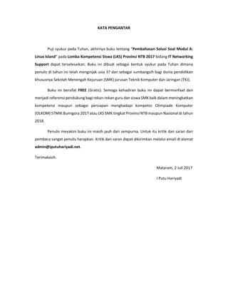 KATA PENGANTAR
Puji syukur pada Tuhan, akhirnya buku tentang “Pembahasan Solusi Soal Modul A:
Linux Island” pada Lomba Kompetensi Siswa (LKS) Provinsi NTB 2017 bidang IT Networking
Support dapat terselesaikan. Buku ini dibuat sebagai bentuk syukur pada Tuhan dimana
penulis di tahun ini telah menginjak usia 37 dan sebagai sumbangsih bagi dunia pendidikan
khususnya Sekolah Menengah Kejuruan (SMK) jurusan Teknik Komputer dan Jaringan (TKJ).
Buku ini bersifat FREE (Gratis). Semoga kehadiran buku ini dapat bermanfaat dan
menjadi referensi pendukung bagi rekan-rekan guru dan siswa SMK baik dalam meningkatkan
kompetensi maupun sebagai persiapan menghadapi kompetisi Olimpiade Komputer
(OLKOM) STMIK Bumigora 2017 atau LKS SMK tingkat Provinsi NTB maupun Nasional di tahun
2018.
Penulis meyakini buku ini masih jauh dari sempurna. Untuk itu kritik dan saran dari
pembaca sangat penulis harapkan. Kritik dan saran dapat dikirimkan melalui email di alamat
admin@iputuhariyadi.net.
Terimakasih.
Mataram, 2 Juli 2017
I Putu Hariyadi
 