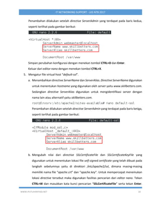 WWW.IPUTUHARIYADI.NET 18
IT NETWORKING SUPPORT - LKS NTB 2017
Penambahan dilakukan setelah directive ServerAdmin yang terdapat pada baris kedua,
seperti terlihat pada gambar berikut:
Simpan perubahan konfigurasi dengan menekan tombol CTRL+O dan Enter.
Keluar dari editor nano dengan menekan tombol CTRL+X.
5. Mengatur file virtual host “default-ssl”.
a. Menambahkan directive ServerName dan ServerAlias. Directive ServerName digunakan
untuk menentukan hostname yang digunakan oleh server yaitu www.skillbetters.com.
Sedangkan directive ServerAlias digunakan untuk mengidentifikasi server dengan
nama lain atau alternatif yaitu skillbetters.com.
Penambahan dilakukan setelah directive ServerAdmin yang terdapat pada baris ketiga,
seperti terlihat pada gambar berikut:
b. Mengubah nilai dari directive SSLCertificateFile dan SSLCertificateKeyFile yang
digunakan untuk menentukan lokasi file self-signed certificate yang telah dibuat pada
langkah sebelumnya yaitu di direktori /etc/apache2/ssl, dimana masing-masing
memiliki nama file “apache.crt” dan “apache.key”. Untuk mempercepat menemukan
lokasi directive tersebut maka digunakan fasilitas pencarian dari editor nano. Tekan
CTRL+W dan masukkan kata kunci pencarian “SSLCertificateFile” serta tekan Enter.
 